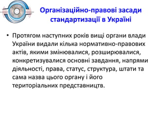Організаційно-правові засади
стандартизації в Україні
• Протягом наступних років вищі органи влади
України видали кілька нормативно-правових
актів, якими змінювалися, розширювалися,
конкретизувалися основні завдання, напрями
діяльності, права, статус, структура, штати та
сама назва цього органу і його
територіальних представництв.
 