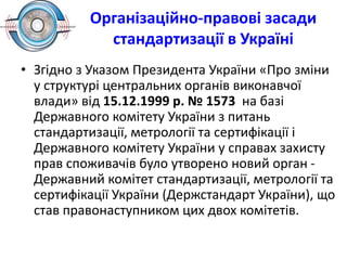 • Згідно з Указом Президента України «Про зміни
у структурі центральних органів виконавчої
влади» від 15.12.1999 р. № 1573 на базі
Державного комітету України з питань
стандартизації, метрології та сертифікації і
Державного комітету України у справах захисту
прав споживачів було утворено новий орган -
Державний комітет стандартизації, метрології та
сертифікації України (Держстандарт України), що
став правонаступником цих двох комітетів.
Організаційно-правові засади
стандартизації в Україні
 