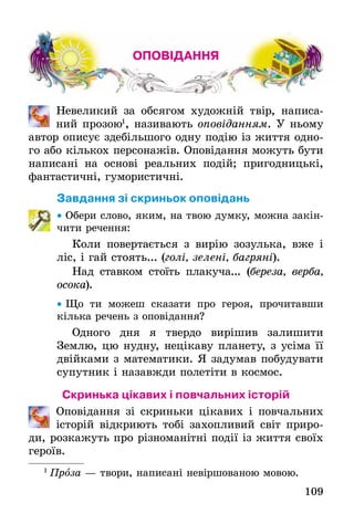 109
ОПОВІДАННЯ
	 Невеликий за обсягом художній твір, написа-
ний прозою1
, називають оповіданням. У ньому
автор описує здебільшого одну подію із життя одно-
го або кількох персонажів. Оповідання можуть бути
написані на основі реальних подій; пригодницькі,
фантастичні, гумористичні.
Завдання зі скриньок оповідань
•• Обери слово, яким, на твою думку, можна закін-
чити речення:
Коли повертається з вирію зозулька, вже і
ліс, і гай стоять... (голі, зелені, багряні).
Над ставком стоїть плакуча... (береза, верба,
осока).
•• Що ти можеш сказати про героя, прочитавши
кілька речень з оповідання?
Одного дня я твердо вирішив залишити
Землю­, цю нудну, нецікаву планету, з усіма її
двійками з математики. Я задумав побудувати
супутник і назавжди полетіти в космос.
Скринька цікавих і повчальних історій
	 Оповідання зі скриньки цікавих і повчальних
і­сторій відкриють тобі захопливий світ приро-
ди, розкажуть про різноманітні події із життя своїх
героїв.
1
 Проза — твори, написані невіршованою мовою.
 