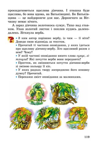 119
прокидатиметься щаслива дівчина. І пташка буде
щаслива, бо вона вдома, на Батьківщині. Бо Батьків-
щина — це найдорожче для нас. Дорожчого за Віт­
чизну немає нічого.
А зараз дівчина золотокоса сумує. Тихо над став-
ком. Упав золотий листок і поплив кудись далеко-
далеко. Зітхнула верба.
•• З ким автор порівнює вербу, із чим — її віти?
­Доведи свою відповідь за текстом.
•• Прочитай ті частини оповідання, у яких ідеться
про щасливу дівчину-вербу. Хто щасливий разом з
нею? Чому?
•• У якій частині оповідання вжито слова сумує, зі-
тхнула? Які почуття верби вони передають?
•• Простеж, як змінюються почуття дівчини-верби
зі зміною кольору її кіс.
•• У яких рядках твору зосереджено його основну
думку? Прочитай.
•• Перекажи зміст оповідання за малюнками.
 