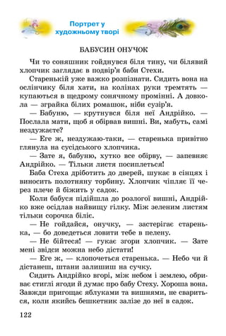 122
Портрет у
художньому творі
БАБУСИН ОНУЧОК
Чи то соняшник гойднувся біля тину, чи білявий
хлопчик заглядає в подвір’я баби Стехи.
Старенькій уже важко розпізнати. Сидить вона на
ослінчику біля хати, на колінах руки тремтять —
купаються в щедрому сонячному промінні. А довко-
ла — зграйка білих ромашок, ніби сузір’я.
— Бабуню, — крутнувся біля неї Андрійко. —
Послала мати, щоб я обірвав вишні. Ви, мабуть, самі
нездужаєте?
— Еге ж, нездужаю-таки, — старенька привітно
глянула на сусідського хлопчика.
— Зате я, бабуню, хутко все обірву, — запевняє
Андрійко. — Тільки листя посиплеться!
Баба Стеха дріботить до дверей, шукає в сінцях і
виносить полотняну торбину. Хлопчик чіпляє її че-
рез плече й біжить у садок.
Коли бабуся підійшла до розлогої вишні, Андрій-
ко вже осідлав найвищу гілку. Між зеленим листям
тільки сорочка біліє.
— Не гойдайся, онучку, — застерігає старень-
ка, — бо доведеться ловити тебе в пелену.
— Не бійтеся! — гукає згори хлопчик. — Зате
мені звідси можна небо дістати!
— Еге ж, — клопочеться старенька. — Небо чи й
дістанеш, штани залишиш на сучку.
Сидить Андрійко вгорі, між небом і землею, обри-
ває стиглі ягоди й думає про бабу Стеху. Хороша вона.
Завжди пригощає яблуками та вишнями, не сварить-
ся, коли якийсь бешкетник залізе до неї в садок.
художньому творіхудожньому творі
 