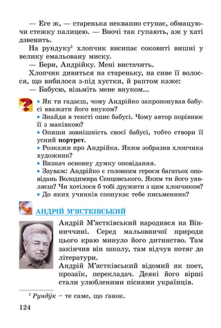 124
— Еге ж, — старенька неквапно ступає, обмацую-
чи стежку палицею. — Вночі так гупають, аж у хаті
дзвенить.
На рундуку1
хлопчик висипає соковиті вишні у
велику емальовану миску.
— Бери, Андрійку. Мені вистачить.
Хлопчик дивиться на стареньку, на сиве її волос-
ся, що вибилося з-під хустки, й раптом каже:
— Бабусю, візьміть мене внуком...
•• Як ти гадаєш, чому Андрійко запропонував бабу-
сі вважати його внуком?
•• Знайди в тексті опис бабусі. Чому автор порівнює
її з маківкою?
•• Опиши зовнішність своєї бабусі, тобто створи її
усний портрет.
•• Розкажи про Андрійка. Яким зобразив хлопчика
художник?
•• Визнач основну думку оповідання.
•• Зауваж: Андрійко є головним героєм багатьох опо-
відань Володимира Сенцовського. Яким ти його уяв-
ляєш? Чи хотілося б тобі дружити з цим хлопчиком?
•• До яких учинків спонукає тебе письменник?
АНДРІЙ М’ЯСТКІВСЬКИЙ
Андрій М’ястківський народився на Він­
ниччині. Серед мальовничої природи
цього краю минуло його дитинство. Там
закінчив він школу, там відчув потяг до
літератури.
Андрій М’ястківський відомий як поет,
прозаїк, перекладач. Деякі його вірші
стали улюбленими піснями українців.
1
 Рундук – те саме, що ґанок.
 