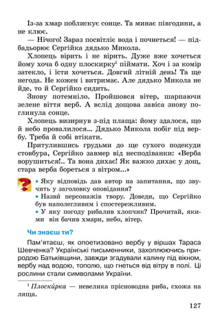 127
Із-за хмар поблискує сонце. Та минає півгодини, а
не клює.
— Нічого! Зараз посвітліє вода і почнеться! — під-
бадьорює Сергійка дядько Микола.
Хлопець вірить і не вірить. Дуже вже хочеться
йому хоча б одну плоскирку1
піймати. Хоч і за комір
затекло, і їсти хочеться. Довгий літній день! Та ще
негода. Не кожен і витримає. Але дядько Микола не
йде, то й Сергійко сидить.
Знову потемніло. Пройшовся вітер, шарпаючи
зелене віття верб. А вслід дощова завіса знову по-
глинула сонце.
Хлопець визирнув з-під плаща: йому здалося, що
й небо провалилося… Дядько Микола побіг під вер-
бу. Треба й собі втікати.
Притулившись грудьми до ще сухого подекуди
стовбура, Сергійко завмер від несподіванки: «Верба
ворушиться!.. Та вона дихає! Як важко дихає у дощ,
стара верба бореться з вітром...»
•• Яку відповідь дав автор на запитання, що зву-
чить у заголовку оповідання?
•• Назви персонажів твору. Доведи, що Сергійко
був наполегливим і спостережливим.
•• У яку погоду рибалив хлопчик? Прочитай, яки-
ми він бачив хмари, небо, вітер.
Чи знаєш ти?
Пам’ятаєш, як опоетизовано вербу у віршах Тараса
Шевченка? Українські письменники, захоплю­ючись при-
родою Батьківщини, завжди згадували калину під вікном,
вербу над водою, тополю, що гнеться від ­вітру в полі. Ці
рослини стали символами України.
1
 Плоскирка — невелика прісноводна риба, схожа на
ляща.
 