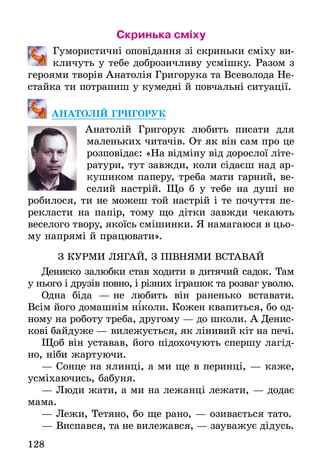 128
Скринька сміху
	 Гумористичні оповідання зі скриньки сміху ви-
кличуть у тебе доброзичливу усмішку. Разом з
героями творів Анатолія Григорука та Всеволода Не-
стайка ти потрапиш у кумедні й повчальні ситуації.
АНАТОЛІЙ ГРИГОРУК
Анатолій Григорук любить писати для
маленьких читачів. От як він сам про це
розповідає: «На відміну від дорослої літе-
ратури, тут завжди, коли сідаєш над ар-
кушиком паперу, треба мати гарний, ве-
селий настрій. Що б у тебе на душі не
робилося, ти не можеш той настрій і те почуття пе-
рекласти на папір, тому що дітки завжди чекають
веселого твору, якоїсь смішинки. Я намагаюся в цьо-
му напрямі й працювати».
З КУРМИ ЛЯГАЙ, З ПІВНЯМИ ВСТАВАЙ
Дениско залюбки став ходити в дитячий садок. Там
у нього і друзів повно, і різних іграшок та розваг уволю.
Одна біда — не любить він раненько вставати.
Всім його домашнім ніколи. Кожен квапиться, бо од-
ному на роботу треба, другому — до школи. А Денис-
кові байдуже — вилежується, як лінивий кіт на печі.
Щоб він уставав, його підохочують спершу лагід-
но, ніби жартуючи.
— Сонце на ялинці, а ми ще в перинці, — каже,
усміхаючись, бабуня.
— Люди жати, а ми на лежанці лежати, — додає
мама.
— Лежи, Тетяно, бо ще рано, — озивається тато.
— Виспався, та не вилежався, — зауважує дідусь.
`
 