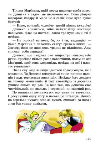 129
Тільки Мар’янка, якій перед школою треба завес-
ти Дениска в садок, не церемониться. Вона рішуче
відгортає ковдру й мало не в самісіньке вухо гукає
братові:
— Нумо, вставай, чоловіче, третій півень кукуріче!
Дениско кривиться, ніби найкислішу кислицю
надкусив, сідає на постелі, довго тре кулаками очі й
позіхає.
— Не позіхай на мене, бо, як і ти, зледащію, —
каже Мар’янка й силоміць стягує брата з ліжка. —
Увечері його не вкладеш, уранці не піднімеш. Ану,
сплюхо, роби зарядку!
Дениско про людське око випростує поперед себе
руки, присідає кілька разів навпочіпки, потім на зло
Мар’янці, щоб вона зледащіла, позіхає на неї і плен-
тає умиватися.
Після сну вода завжди здається холоднющою, як з
ополонки. То Дениско вмочує самі лише кінчики паль-
ців і ледь торкається ними щік. Нерідко його ловлять
на такому «вмиванні», й тоді хто-небудь із дорослих
умиває лінька ще раз. Та вже так, що Дениско стає
чистісінький, як скельце, і червоний, як варений рак.
По вмиванні починається вдягання та взування.
Просунувши одну ногу в ногавицю штанців, Денис-
ко береться чухати себе за вухом, смикати за носа і
знов без упину позіхати.
 