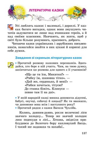 137
ЛІТЕРАТУРНІ КАЗКИ
	 Усі люблять казки: і маленькі, і дорослі. У каз-
ках багато вигадки, однак вони змушують чи-
тачів задуматися не лише над вчинками героїв, а й
над своїми власними. Навчають, як жити, щоб у
світі­було більше розумного, красивого, доброго.
Читаючи казки українських і зарубіжних письмен­
ників, намагайся знайти в них цікаві й корисні для
себе думки.
Завдання зі скриньок літературних казок
•• Прочитай розмову казкових персонажів. Здога-
дайся, хто бере в ній участь. Чим, на твою думку,
закінчиться ця розмова для одного з її учасників?
«Що це ти їси, Микитко?» —
«Рибку їм, шановна тітко». —
«Дай же, серденько, й мені!» —
«Рибки хочеться, тітусю?
До ставка біжіть. Клянуся —
повно там її на дні».
•• У якій народній казці мишка допомогла дідусеві,
бабусі, онучці, собачці й кицьці? Як ти вважаєш,
чи допоможе вона всім і наступного року?
•• Прочитай рядки з казки Василя Чухліба.
Колись, давним-давно, росли величезні ліси
заячого холодку... Тепер же заячий холодок
лиш подекуди в лісі... Хтозна, звідкіля при­
блудився до Золотого бору капловухий Заєць.
І такий же задавака та нахаба!..
 