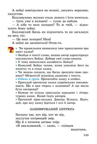 145
А зайці повсідалися на осонні, ласують морквою,
капустою.
Капловухому мулько стало лежать і їсти хочеться.
— Ідіть уже в холодок! — гукає до зайців.
— А хіба то наш холодок? То ж твій, — відка­
зують йому зайці.
Капловухий Заєць як підскочить та як загаласує
на весь ліс:
— Це наш холодок! Наш!
А зайці як засміються! Отож-то.
•• Чи правильним виявилося твоє припущення про
зміст казки?
•• Знайди в тексті слова, якими автор характеризує
капловухого Зайця. Добери свої слова-ознаки.
•• У чому виявлялася нахабність Зайця?
•• Намалюй Зайця таким, яким уявляєш його на
початку та в кінці казки.
•• Чи можна сказати, що Заєць зрозумів свою про-
вину? Обґрунтуй відповідь рядками з тексту.
•• Робота в групі. Прочитайте казку в особах.
•• Пригадай прочитані казки українських письмен-
ників. Що в цих творах є казковим? А що могло
бути насправді?
•• Наведи по кілька прикладів народних і літера-
турних казок. Назви їхніх авторів.
•• Прочитай вірш-загадку Дмитра Білоуса. Відга-
дай, про яку казку йдеться і хто її автор.
ЗАШИФРОВАНИЙ ХИТРЮГА
Загадку цю, хоч вір, хоч не вір,
заплутав хитрющий звір.
Ще й з читачем затіває спір:
«Я змальований, — каже, — співцем
							 видатним,
 
