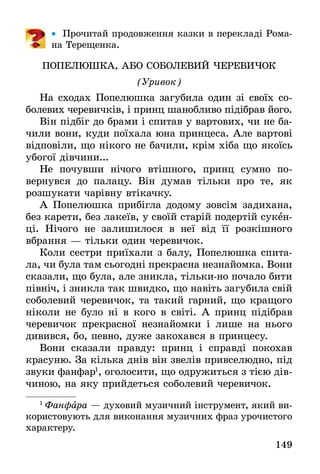 149
•• Прочитай продовження казки в перекладі Рома-
на Терещенка.
ПОПЕЛЮШКА, АБО СОБОЛЕВИЙ ЧЕРЕВИЧОК
(Уривок)
На сходах Попелюшка загубила один зі своїх со-
болевих черевичків, і принц шанобливо підібрав його.
Він підбіг до брами і спитав у вартових, чи не ба-
чили вони, куди поїхала юна принцеса. Але вартові
відповіли, що нікого не бачили, крім хіба що якоїсь
убогої дівчини...
Не почувши нічого втішного, принц сумно по­
вернувся до палацу. Він думав тільки про те, як
­розшукати чарівну втікачку.
А Попелюшка прибігла додому зовсім задихана,
без карети, без лакеїв, у своїй старій подертій сукен-
ці. Нічого не залишилося в неї від її розкішного
вбрання — тільки один черевичок.
Коли сестри приїхали з балу, Попелюшка спита-
ла, чи була там сьогодні прекрасна незнайомка. Вони
сказали, що була, але зникла, тільки-но почало бити
північ, і зникла так швидко, що навіть загубила свій
соболевий черевичок, та такий гарний, що кращого
ніколи не було ні в кого в світі. А принц підібрав
черевичок прекрасної незнайомки і лише на нього
дивився, бо, певно, дуже закохався в принцесу.
Вони сказали правду: принц і справді покохав
красуню. За кілька днів він звелів привселюдно, під
звуки фанфар1
, оголосити, що одружиться з тією дів­
чиною, на яку прийдеться соболевий черевичок.
1
 Фанфара — духовий музичний інструмент, який ви-
користовують для виконання музичних фраз урочистого
характеру.
 