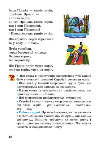 18
Ішов Прокіп — кипів окріп,
прийшов Прокіп —
кипить окріп,
як без Прокопа кипів окріп,
так і при Прокопові,
так і при Прокописі
і Прокопенятах кипів окріп.
Ліз карасик через перелазик
та у воду — плюсь.
Летів горобець
через безверхий хлівець.
Вхопив гороху
без червотоку.
Ніс Гриць пиріг через поріг,
став на горіх, упав на поріг.
•• Які слова в прочитаних скоромовках тобі важко
було вимовляти швидко? Спробуй пояснити чому.
•• Відшукай у кожній скоромовці групи букв, що
повторюються або близькі за звучанням.
•• Назви слова із співзвучними закінченнями, на-
приклад: липа — Пилипа.
•• Які скоромовки проілюстрував художник?
•• Спробуй скласти власну скоромовку, використав-
ши слова: Юрій — рій; Валентин — тин; Сам-
сон — сон.
•• Робота в групі. Прочитайте слова, які вчуваються
в щебеті співочого дрозда: при-ди-кум... чай-пить...
чай-пить... Замініть чай-пить на пить чайку і
тричі промовте змінену пісню пташки. Чи можна
назвати її скоромовкою? Чому?
 