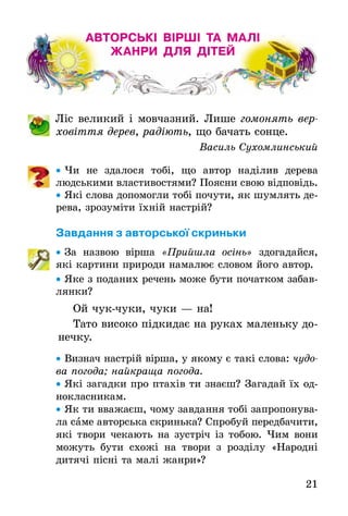21
АВТОРСЬКІ ВІРШІ ТА МАЛІ
ЖАНРИ ДЛЯ ДІТЕЙ
	 Ліс великий і мовчазний. Лише гомонять вер-
ховіття дерев, радіють, що бачать сонце.
Василь Сухомлинський
•• Чи не здалося тобі, що автор наділив дерева
­людськими властивостями? Поясни свою відповідь.
•• Які слова допомогли тобі почути, як шумлять де-
рева, зрозуміти їхній настрій?
Завдання з авторської скриньки
•• За назвою вірша «Прийшла осінь» здогадайся,
які картини природи намалює словом його автор.
•• Яке з поданих речень може бути початком забав-
лянки?
Ой чук-чуки, чуки — на!
Тато високо підкидає на руках маленьку до-
нечку.
•• Визнач настрій вірша, у якому є такі слова: чудо-
ва погода; найкраща погода.
•• Які загадки про птахів ти знаєш? Загадай їх од-
нокласникам.
•• Як ти вважаєш, чому завдання тобі запропонува-
ла саме авторська скринька? Спробуй передбачити,
які твори чекають на зустріч із тобою. Чим вони
можуть бути схожі на твори з розділу «Народні
дитячі пісні та малі жанри»?
 