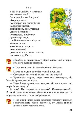 31
* * *
Вже ж у любому куточку
змінилося все!..
Он кучері з верби рясні
вітерець несе
по узгір’ю на змокрілий
холодний пісок;
зажурився, засмутився
унизу й ставок:
похмурую, невеселу
думоньку гада,
і здіймається під вітром
темная вода;
хитаються очерети,
лози самотні
ронять в воду, наче сльози,
листочки дрібні...
•• Знайди в прочитаному вірші слова, які створю-
ють його сумний настрій.
•• Прочитай один із записів Олени Пчілки.
Ануте швидко скажіть тричі поспіль:
— Сестрице, чи ткачі тчуть, чи не тчуть?
— Чуть-чуть тчуть, ледь човники волочуть, бо
їсти й чуть-чуть не чуть!
— Нехай ще чуть-чуть потчуть, бо вже чуть, що
перепічки печуть!
А що? Не скажете швидко? Спотикаєтесь?..
А мені одна волинська дівчинка так швидко це го-
ворила, мов чечіточка цвірінькала.
•• Про який жанр усної народної творчості йдеться
в прочитаному тобою тексті? А от Олена Пчілка
назвала його спотиканкою.
 