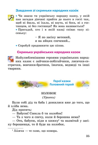 35
Завдання зі скриньки народних казок
• Чи знаєш ти українську народну казку, у якій
пан загадав дівчині прийти до нього в гості так,
щоб ні йшла, ні їхала, ні взута, ні боса, ні з гос-
тинцем, ні без гостинця? Як вона називається?
• Пригадай, хто і в якій казці співає таку пі-
сеньку:
– Я по засіку метений,
я на яйцях спечений…
• Спробуй продовжити цю пісню.
Скринька українських народних казок
Найулюбленішими героями українських народ-
них казок є зайчики-побігайчики, лисички-се-
стрички, вовчики-братики, їжачки, ведмеді та інші
тварини.
Герої казки
Головний герой
КОЛОБОК
(Уривки)
Були собі дід та баба і дожилися вже до того, що
й хліба нема.
Дід просить:
— Бабусю! Спекла б ти колобок!
— Та з чого я спечу, коли й борошна нема?
— Ото, бабусю, піди в хижку1
та назмітай у засі-
ку борошенця, то й буде на колобок.
1
Õижка — те саме, що комора.
Головний геройГоловний герой
 