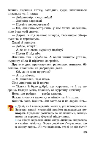 39
Бачить лисичка хатку, заходить туди, вклонилася
низенько та й каже:
— Добривечір, люди добрі!
— Доброго здоров’я!
— Пустіть переночувати!
— Ой, лисичко-сестричко, у нас хатка маленька,
ніде буде тобі лягти.
— Дарма, я під лавкою зігнуся, хвостиком обгор-
нуся та й переночую.
Хазяї й кажуть:
— Добре, ночуй!
— А де ж я свою курочку подіну?
— Пусти її під піч.
Лисичка так і зробила. А вночі нишком устала,
курочку з’їла й пір’ячко загребла.
Другого дня прокинулася раненько, вмилася бі-
ленько, хазяїнові на добридень дала.
— Ой, де ж моя курочка?
— А під піччю.
— Я дивилася, там нема.
Сіла лисичка та й плаче:
— Тільки й було добра, що курочка, та й ту за-
брано. Віддай мені, хазяїне, за курочку качечку!
Нема що робити — треба давати.
Взяла лисичка качечку в мішок та й пішла.
Біжить вона, біжить, аж застала її на дорозі ніч...
•• Далі, як і в попередніх казках, усе повторюється.
Зауваж: такий художній прийом називається по-
втором. Продовж розповідь за малюнками, вміще-
ними на першому форзаці підручника.
•• За нібито вкрадене ягня хитра лисичка випросила
в хазяїна невістку. Однак дорогою з’ясувалося, що
в мішку сидів... Як ти вважаєш, хто б це міг бути?
 