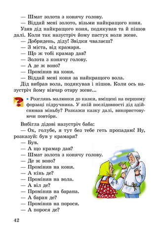 42
— Шмат золота з конячу голову.
— Віддай мені золото, візьми найкращого коня.
Узяв дід найкращого коня, подякував та й пішов
далі. Коли так назустріч йому пастух воли жене.
— Добридень, діду! Звідки чвалаєш?
— З міста, від крамаря.
— Що ж тобі крамар дав?
— Золота з конячу голову.
— А де ж воно?
— Проміняв на коня.
— Віддай мені коня за найкращого вола.
Дід вибрав вола, подякував і пішов. Коли ось на-
зустріч йому вівчар отару жене...
• Розглянь малюнки до казки, вміщені на першому
форзаці підручника. У якій послідовності дід здій-
снював міньбу? Розкажи казку далі, використову-
ючи повтори.
Вибігла дідові назустріч баба:
— Ох, голубе, я тут без тебе геть пропадаю! Ну,
розказуй: був у крамаря?
— Був.
— А що крамар дав?
— Шмат золота з конячу голову.
— Де ж воно?
— Проміняв на коня.
— А кінь де?
— Проміняв на вола.
— А віл де?
— Проміняв на барана.
— А баран де?
— Проміняв на порося.
— А порося де?
— Шмат золота з конячу голову.
 