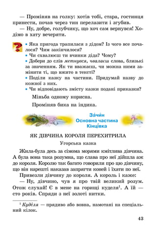 43
— Проміняв на голку: хотів тобі, стара, гостинця
принести, почав через тин перелазити і згубив.
— Ну, добре, голубчику, що хоч сам вернувся! Хо-
дімо в хату вечеряти.
• Яка пригода трапилася з дідом? Із чого все поча-
лося? Чим закінчилося?
• Чи схвалюєш ти вчинки діда? Чому?
• Добери до слів метнувся, чвалаєш слова, близькі
за значенням. Як ти вважаєш, чи можна ними за-
мінити ті, що вжито в тексті?
• Поділи казку на частини. Придумай назву до
кожної з них.
• Чи відповідають змісту казки подані приказки?
Міньба одному корисна.
Проміняв бика на індика.
Зачин
Основна частина
Кінцівка
ЯК ДІВЧИНА КОРОЛЯ ПЕРЕХИТРИЛА
Угорська казка
Жила-була десь за сімома морями кмітлива дівчина.
А була вона така розумна, що слава про неї дійшла аж
до короля. Королю так багато говорили про цю дівчину,
що він нарешті наказав запрягти коней і їхати по неї.
Привезли дівчину до короля. А король і каже:
— Ну, дівчино, чув я про твій великий розум.
Отож слухай! Є в мене на горищі куделя1
. А їй —
сто років. Спряди з неї золоті нитки.
1
Куделя — прядиво або вовна, намотані на спеціаль-
ний кілок.
 