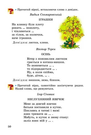 50
•• Прочитай вірші, вставляючи слова з довідок.
Вадим Скомаровський
ІГРАШКИ
На ялинку біля плоту
ронять … позолоту,
і чіпляються …
за гілки, за колючки,
наче іграшки.
Д о в і д к а: листки, клени.
Віктор Терен
ОСІНЬ
Вітер з пожовклим листком
грається в котика-мишки.
То поженеться … ,
то підкрадається … .
Ну, а коли спійма,
буде, дітки, … .
Д о в і д к а: нишком, зима, біжком.
•• Прочитай вірш, самостійно закінчуючи рядки.
Назви слова, що римуються.
Ігор Січовик
НЕСЛУХНЯНИЙ ЯЗИЧОК
Мене за довгий язичок
батьки поставили в куток.
Поклявсь я татові і мамі
язик тримати за ... .
Мабуть, в куток я знову стану:
заліз язик мій у ... .
 