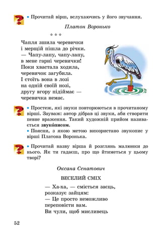 52
•• Прочитай вірш, вслухаючись у його звучання.
Платон Воронько
* * *
Чапля зшила черевички
і мерщій пішла до річки.
— Чапу-лапу, чапу-лапу,
в мене гарні черевички!
Поки хвастала ходила,
черевичок загубила.
І стоїть вона в лозі
на одній своїй нозі,
другу вгору підіймає — 
черевичка немає.
•• Простеж, які звуки повторюються в прочитаному
вірші. Зауваж: автор дібрав ці звуки, аби створити
певне враження. Такий художній прийом назива-
ється звукописом.
•• Поясни, з якою метою використано звукопис у
вірші Платона Воронька.
•• Прочитай назву вірша й розглянь малюнки до
нього. Як ти гадаєш, про що йтиметься у цьому
творі?
Оксана Сенатович
ВЕСЕЛИЙ СМІХ
— Ха-ха, — сміється заєць,
розказує зайцям:
— Це просто неможливо
переповісти вам.
Ви чули, щоб мисливець
 