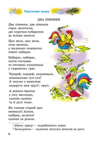 6
Персонаж твору
ДВА ПІВНИКИ
Два півники, два півники
горох молотили,
дві курочки-чубарочки
до млина носили.
Цап меле, цап меле,
коза засипає,
а маленьке козенятко
ковші одбирає.
Одбирає, одбирає,
потім спочиває
та сестриці козуненьці
у скрипочку грає.
Танцюй, танцюй, козуненько,
ніженьками туп-туп!
А татуня з мамунею
надеруть нам круп1
, круп.
А вовчок-сірячок
з лісу виглядає,
ухопив цапеня
та й далі тікає.
Як схопив старий цап
новенькії віжки,
одібрав, залигав2
цапеня за ріжки.
1
Дерти крупу — подрібнювати зерно.
2
Залигувати — надівати мотузку (віжки) на роги.
 