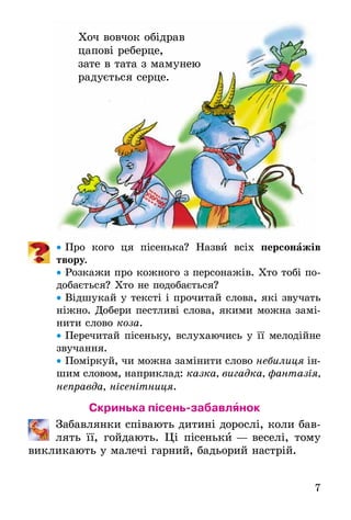 7
Хоч вовчок обідрав
цапові реберце,
зате в тата з мамунею
радується серце.
• Про кого ця пісенька? Назви всіх персонажів
твору.
• Розкажи про кожного з персонажів. Хто тобі по-
добається? Хто не подобається?
• Відшукай у тексті і прочитай слова, які звучать
ніжно. Добери пестливі слова, якими можна замі-
нити слово коза.
• Перечитай пісеньку, вслухаючись у її мелодійне
звучання.
• Поміркуй, чи можна замінити слово небилиця ін-
шим словом, наприклад: казка, вигадка, фантазія,
неправда, нісенітниця.
Скринька пісень-забавлянок
Забавлянки співають дитині дорослі, коли бав-
лять її, гойдають. Ці пісеньки — веселі, тому
викликають у малечі гарний, бадьорий настрій.
Хоч вовчок обідрав
цапові реберце,
зате в тата з мамунею
радується серце.
 