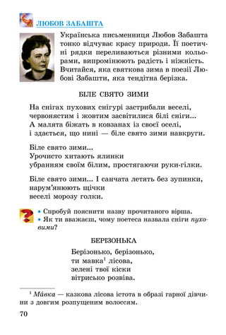 70
ЛЮБОВ ЗАБАШТА
Українська письменниця Любов Забашта
тонко відчуває красу природи. Її поетич-
ні рядки переливаються різними кольо-
рами, випромінюють радість і ніжність.
Вчитайся, яка святкова зима в поезії Лю-
бові Забашти, яка тендітна берізка.
БІЛЕ СВЯТО ЗИМИ
На снігах пухових снігурі застрибали веселі,
червонястим і жовтим засвітилися білі сніги...
А малята біжать в ковзанах із своєї оселі,
і здається, що нині — біле свято зими навкруги.
Біле свято зими...
Урочисто хитають ялинки
убранням своїм білим, простягаючи руки-гілки.
Біле свято зими... І санчата летять без зупинки,
нарум’янюють щічки
веселі морозу голки.
•• Спробуй пояснити назву прочитаного вірша.
•• Як ти вважаєш, чому поетеса назвала сніги пухо-
вими?
БЕРІЗОНЬКА
Берізонько, берізонько,
ти мавка1
лісова,
зелені твої кіски
вітрисько розвіва.
1
 Мавка — казкова лісова істота в образі гарної дівчи-
ни з довгим розпущеним волоссям.
 