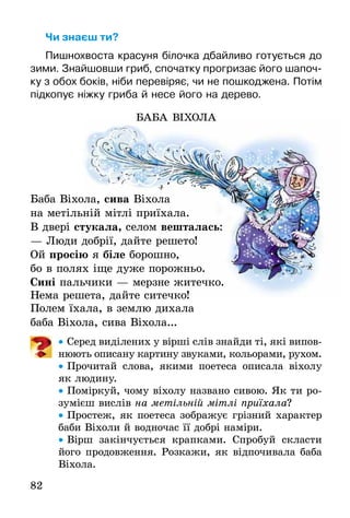 82
Чи знаєш ти?
Пишнохвоста красуня білочка дбайливо готується до
зими. Знайшовши гриб, спочатку прогризає його шапоч-
ку з обох боків, ніби перевіряє, чи не пошкоджена. Потім
підкопує ніжку гриба й несе його на дерево.
БАБА ВІХОЛА
Баба Віхола, сива Віхола
на метільній мітлі приїхала.
В двері стукала, селом вешталась:
— Люди добрії, дайте решето!
Ой просію я біле борошно,
бо в полях іще дуже порожньо.
Сині пальчики — мерзне житечко.
Нема решета, дайте ситечко!
Полем їхала, в землю дихала
баба Віхола, сива Віхола...
• Серед виділених у вірші слів знайди ті, які випов-
нюють описану картину звуками, кольорами, рухом.
• Прочитай слова, якими поетеса описала віхолу
як людину.
• Поміркуй, чому віхолу названо сивою. Як ти ро-
зумієш вислів на метільній мітлі приїхала?
• Простеж, як поетеса зображує грізний характер
баби Віхоли й водночас її добрі наміри.
• Вірш закінчується крапками. Спробуй скласти
його продовження. Розкажи, як відпочивала баба
Віхола.
БАБА ВІХОЛА
ба Віхола, сива Віхола
на метільній мітлі приїхала.
стукала, селом вешталась:
— Люди добрії, дайте решето!
просію я біле борошно,
бо в полях іще дуже порожньо.
пальчики — мерзне житечко.
Нема решета, дайте ситечко!
 