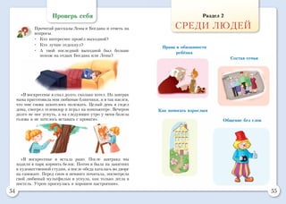 54 55
Проверь себя
Прочитай рассказы Лены и Богдана и ответь на
вопросы.
•	 Кто интереснее провёл выходной?
•	 Кто лучше отдохнул?
•	 А твой последний выходной был больше
похож на отдых Богдана или Лены?
«В воскресенье я спал долго, сколько хотел. На завтрак
мама приготовила мои любимые блинчики, и я так наелся,
что мне снова захотелось полежать. Целый день я сидел
дома, смотрел телевизор и играл на компьютере. Вечером
долго не мог уснуть, а на следующее утро у меня болела
голова и не хотелось вставать с кровати».
«В воскресенье я встала рано. После завтрака мы
ходили в парк кормить белок. Потом я была на занятиях
в художественной студии, а после обеда каталась во дворе
на самокате. Перед сном я немного почитала, посмотрела
свой любимый мультфильм и уснула, как только легла в
постель. Утром проснулась в хорошем настроении».
Раздел 2
СРЕДИ ЛЮДЕЙ
Права и обязанности
ребёнка
Как помогать взрослым
Состав семьи
Общение без слов
 