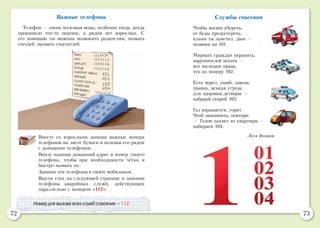 72 73
Важные телефоны
Телефон — очень полезная вещь, особенно тогда, когда
произошло что-то опасное, а рядом нет взрослых. С
его помощью ты можешь позвонить родителям, позвать
соседей, вызвать спасателей.
Вместе со взрослыми запиши важные номера
телефонов на листе бумаги и положи его рядом
с домашним телефоном.
Внизу напиши домашний адрес и номер своего
телефона, чтобы при необходимости чётко и
быстро назвать их.
Запиши эти телефоны в своём мобильном.
Выучи стих на следующей странице и запомни
телефоны аварийных служб, действующих
параллельно с номером «112».
Номер для вызова всех служб спасения — 112.
Службы спасения
Чтобы жизни уберечь,
от беды предостеречь,
пламя ты заметил, дым —
позвони на 101.
Мирных граждан охранять,
нарушителей искать —
вот милиции права,
что по номеру 102.
Есть порез, ушиб, заноза,
травма, всякая угроза
для здоровья детворы —
набирай скорей 103.
Газ взрывается, горит.
Чтоб запомнить, повтори:
— Газом пахнет из квартиры —
набираем 104.
Леся Вознюк
 