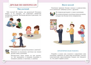 114 115
ДРУЗЬЯ ПО ИНТЕРЕСАМ
Мир увлечений
Тебе скучно? Не знаешь, как развлечься? Оглянись
вокруг, и ты увидишь, что существует множество
интересных занятий. Рассмотри рисунки и расскажи, что
делают дети.
Объединитесь в группы (мальчики и девочки).
Напишите на маленьких листочках как можно
больше своих увлечений.
Распределите ваши записи на три группы:
то, чем занимаются в основном мальчики; в
основном девочки; и мальчики, и девочки.
Вместе веселей
Увлечения приносят больше пользы и удовольствия,
если заниматься любимым делом с друзьями.
По очереди расскажите о своих увлечениях.
По очереди назовите увлечения одноклассников,
которые вам больше всего понравились.
ПРАКТИЧЕСКАЯ РАБОТА
Устройте в классе шоу талантов и представьте свои
увлечения: принесите из дома свою коллекцию, угостите
самостоятельно приготовленным блюдом или покажите
то, что умеете хорошо делать.
 