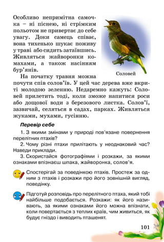 101
Особливо непримітна самоч­
ка – ні піснею, ні стрімким
польотом не привертає до себе
увагу. Доки самець співає,
вона тихенько шукає поживу
у траві  або сидить затаївшись­.
Живляться жайворонки ко-
махами, а також насінням
бур’янів.
На початку травня можна
почути спів солов’їв. У цей час дерева вже вкри-
ті молодою зеленню. Недаремно кажуть: Соло-
вей прилетить тоді, коли зможе напитися роси
або дощової води з березового листка. Солов’ї,
зазвичай, селяться в садах, парках. Живляться
жуками, мухами, гусінню.
Перевір себе
1.	З якими змінами у природі пов’язане повернення
перелітних птахів?
2.	Чому різні птахи прилітають у неоднаковий час?
Наведи­приклади.
3.	Скористайся фотографіями і розкажи, за якими
ознаками впізнаєш шпака, жайворонка, солов’я.
Спостерігай за поведінкою птахів. Простеж за од-
ним з птахів і розкажи про його зовнішній вигляд,
поведінку.
Підготуй розповідь про перелітного птаха, який тобі
найбільше подобається. Розкажи: як його нази­
вають, за якими ознаками його можна впізнати,
коли повертається з теплих країв, чим живиться, як
будує гніздо і виводить пташенят.
Соловей
 