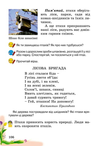 106
Пам’ятай, птахи оберіга-
ють ліси, парки, сади від
комах-шкідників та їхніх ли-
чинок.
А ще птахи прикрашають
наші ліси, радують нас дзвін-
ким гарним співом.
Як ти захищаєш птахів? Як про них турбуєшся?
Разом з дорослим зроби шпаківню, розташуй її у лісі
або парку. Спостерігай, чи поселиться у ній птах.
Прочитай вірш.
ЛІСОВА БРИГАДА
В лісі сталася біда –
Гусінь листя об’їда:
І на дубі, і на клені,
І на ясені зеленім.
Солов’ї, шпаки, синиці
Вмить злетілись, як годиться,
І давай сурмить тривогу!
– Гей, пташки! На допомогу!
Костянтин Приходько
Які дерева постраждали від шкідників? Які птахи вря-
тували ці дерева?
Птахи приносять користь природі. Люди ма-
ють охороняти птахів.
Шпак біля шпаківні
 