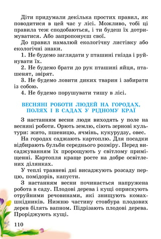 110
Діти придумали декілька простих правил, як
поводитися в цей час у лісі. Можливо, тобі ці
правила теж сподобаються, і ти будеш їх дотри-
муватися. Або запропонуєш свої.  
До правил намалюй екологічну листівку або
екологічні знаки.
1. Не будемо заглядати у пташині гнізда і руй-
нувати їх.
2. Не будемо брати до рук пташині яйця, пта-
шенят, звірят.
3. Не будемо ловити диких тварин і забирати
із собою.
4. Не будемо порушувати тишу в лісі.
ВЕСНЯНІ РОБОТИ ЛЮДЕЙ НА ГОРОДАХ,
ПОЛЯХ І В САДАХ У РІДНОМУ КРАЇ
З настанням весни люди виходять у поле на
весняні роботи. Орють землю, сіють зернові куль-
тури: жито, пшеницю, ячмінь, кукурудзу, овес.
На городах саджають картоплю. Для посадки
відбирають бульби середнього розміру. Перед ви-
саджуванням їх пророщують у світлому примі-
щенні. Картопля краще росте на добре освітле-
них ділянках.
У теплі травневі дні висаджують розсаду пер-
цю, помідорів, капусти.
З настанням весни починається напружена
робота в саду. Плодові дерева і кущі оприскують
отруйними речовинами, які знищують комах-
шкідників. Нижню частину стовбура плодових
дерев білять вапном. Підрізають плодові дерева.
Проріджують кущі.
 