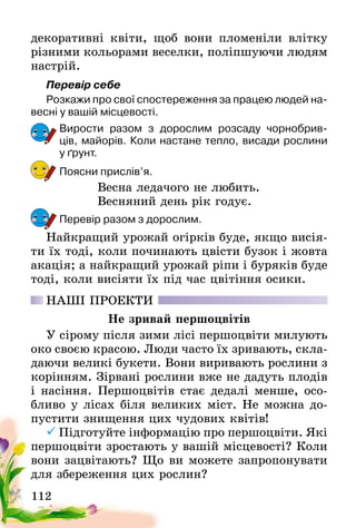 112
декоративні квіти, щоб вони пломеніли влітку
різними кольорами веселки, поліпшуючи людям
настрій.
Перевір себе
Розкажи про свої спостереження за працею людей на-
весні у вашій місцевості.
Вирости разом з дорослим розсаду чорнобрив-
ців, майорів. Коли настане тепло, висади рослини
у ґрунт.
Поясни прислів’я.
Весна ледачого не любить.
Весняний день рік годує.
Перевір разом з дорослим.
Найкращий урожай огірків буде, якщо висія-
ти їх тоді, коли починають цвісти бузок і жовта
акація; а найкращий урожай ріпи і буряків буде
тоді, коли висіяти їх під час цвітіння осики.
НАШІ ПРОЕКТИ
Не зривай першоцвітів
У сірому після зими лісі першоцвіти милують
око своєю красою. Люди часто їх зривають, скла-
даючи великі букети. Вони виривають рослини з
корінням. Зірвані рослини вже не дадуть плодів
і насіння. Першоцвітів стає дедалі менше, осо-
бливо у лісах біля великих міст. Не можна до-
пустити знищення цих чудових квітів!
	Підготуйте інформацію про першоцвіти. Які
першоцвіти зростають у вашій місцевості? Коли
вони зацвітають? Що ви можете запропонувати
для збереження цих рослин?
 