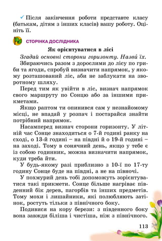 113
	Після закінчення роботи представте класу
(батькам, дітям з інших класів) вашу роботу. Оці-
ніть її.
СТОРІНКА ДОСЛІДНИКА
Як орієнтуватися в лісі
Згадай основні сторони горизонту. Назви їх.
Збираючись разом з дорослими до лісу по гри-
би та ягоди, спробуй визначити напрямок, у яко-
му розташований ліс, аби не заблукати на зво-
ротному шляху.
Перед тим як увійти в ліс, визнач напрямок
свого маршруту по Сонцю або за іншими при-
кметами.
Якщо раптом ти опинився сам у незнайомому
місці, не впадай у розпач і постарайся знайти
потрібний напрямок.
Насамперед визнач сторони горизонту. У літ-
ній час Сонце знаходиться о 7-й годині ранку на
сході, о 13-й годині – на півдні й о 19-й годині –
на заході. Тому в сонячний день, якщо у тебе є
із собою годинник, можна визначити напрямок,
куди треба йти.
У будь-якому разі приблизно з 10-ї по 17-ту
годину Сонце буде на півдні, а не на півночі.
У похмурий день тобі допоможуть зорієнтува-
тися такі прикмети. Сонце більше нагріває пів-
денний бік дерев, пагорбів та інших предметів.
Тому мохи і лишайники, які полюбляють заті-
нок, ростуть тільки з північного боку.
Подивися на кору берези: з південного боку
вона завжди біліша і чистіша, ніж з північного.
 