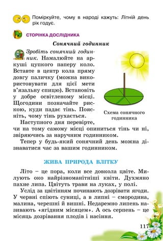 117
Поміркуйте, чому в народі кажуть: Літній день
рік годує.
СТОРІНКА ДОСЛІДНИКА
Сонячний годинник
Зробіть сонячний годин­
ник. Намалюйте на ар-
куші цупкого паперу коло.
Вставте в центр кола пряму
довгу паличку (можна вико-
ристовувати для цієї мети
в’язальну спицю). Встановіть
у добре ос­віт­леному місці.
Щогодини позначайте рис-
кою, куди падає тінь. Пояс-
ніть, чому тінь рухається.
Наступного дня перевірте,
чи на тому самому місці опиниться тінь чи ні,
звіряючись за наручним годинником.
Тепер у будь-який сонячний день можна ді-
знаватися час за вашим годинником.
ЖИВА ПРИРОДА ВЛІТКУ
Літо – це пора, коли все довкола цвіте. Ми­
лують око найрізноманітніші квіти. Духмяно
пахне липа. Цвітуть трави на луках, у полі.
Услід за цвітінням починають дозрівати ягоди.
У червні спіють суниці, а в липні – смородина,
малина, черешні й вишні. Недаремно липень на-
зивають «ягідним місяцем». А ось серпень – це
місяць дозрівання плодів і насіння.
Схема сонячного
годинника
 