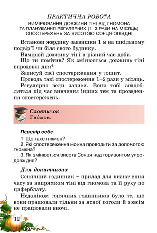 12
ПРАКТИЧНА РОБОТА
ВИМІРЮВАННЯ ДОВЖИНИ ТІНІ ВІД ГНОМОНА
ТА ПЛАНУВАННЯ РЕГУЛЯРНИХ (1–2 РАЗИ НА МІСЯЦЬ)
СПОСТЕРЕЖЕНЬ ЗА ВИСОТОЮ СОНЦЯ ОПІВДНІ
Встанови жердину заввишки 1 м на шкільному
подвір’ї чи біля свого будинку.
Вимірюй довжину тіні в різний час доби.
Що ти помітив? Як змінюється довжина тіні
впродовж дня?
Записуй свої спостереження у зошит.
Проводь такі спостереження 1–2 рази у місяць.
Регулярно веди записи. Вони тобі знадоб­
ляться під час вивчення інших тем та проведен-
ня спостережень.
Словничок
Гномон.
Перевір себе
1. Що таке гномон?
2. Які спостереження можна проводити за допомогою
гномона?
3. Як змінюється висота Сонця над горизонтом упро-
довж дня?
Для допитливих
Сонячний годинник – прилад для визначення
часу за напрямком тіні від гномона та її руху по
циферблату.
Недоліком сонячних годинників було те, що
вони працювали тільки за ясної погоди й зовсім
не працювали вночі.
 