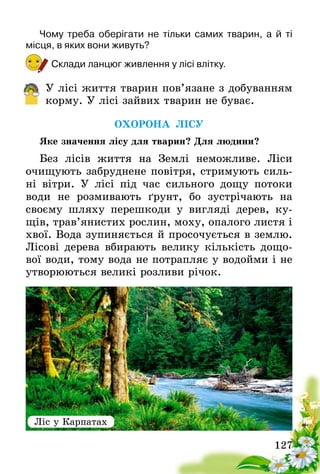 127
Чому треба оберігати не тільки самих тварин, а й ті
місця, в яких вони живуть?
Склади ланцюг живлення у лісі влітку.
У лісі життя тварин пов’язане з добуванням
корму. У лісі зайвих тварин не буває.
ОХОРОНА ЛІСУ
Яке значення лісу для тварин? Для людини?
Без лісів життя на Землі неможливе. Ліси
очищують забруднене повітря, стримують силь-
ні вітри. У лісі під час сильного дощу потоки
води не розмивають ґрунт, бо зустрічають на
своєму шляху перешкоди у вигляді дерев, ку-
щів, трав’янистих рослин, моху, опалого листя і
хвої. Вода зупиняється й просочується в землю.
Лісові дерева вбирають велику кількість дощо-
вої води, тому вода не потрапляє у водойми і не
утворюються великі розливи річок.
Ліс у Карпатах
 