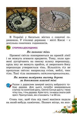 13
В Україні у багатьох містах є сонячні го­
динники. У столиці держави – місті Києві – є
декілька сонячних годинників.
СТОРІНКА ДОСЛІДНИКА
Як виникає тінь
Промені світла поширюються по прямій лінії
і не можуть огинати предмети. Тому, коли про-
мені зустрічають на своєму шляху перешкоду,
крізь яку не можуть пройти, зі зворотного боку
перешкоди утворюється тінь. Більшість тіл не
пропускає світло: наприклад стіни, меблі, твоє
тіло. Такі тіла називають світло­непроникними.
Як можна виміряти висоту дерева
за допомогою власної тіні
Разом з дорослим виміряй висоту вибраного то-
бою дерева. Для цього потрібні вимірювальна
стрічка­та сонячний день. Світло Cонця дасть і твою
чітку тінь, і тінь дерева. Крім того, ти маєш знати свій
зріст. Припустимо, він становить 1 м 30 см.
Стань так, щоб тінь від твоєї маківки падала
на який-небудь камінчик. Познач місце, на яко-
 