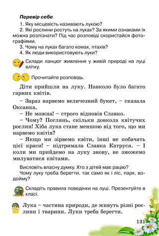 131
Перевір себе
1.	Яку місцевість називають лукою?
2.	Які рослини ростуть на луках? За якими ознаками їх
можна розпізнати? Під час розповіді скористайся фото-
графіями.
3.	Чому на луках багато комах, птахів?
4.	Як люди використовують луки?
Склади ланцюг живлення у живій природі на луці
влітку.
Прочитайте розповідь.
Діти прийшли на луку. Навколо було багато
гарних квітів.
–	Зараз нарвемо величезний букет, – сказала
Оксанка.
–	Не можна! – строго відповів Славко.
–	Чому? Поглянь, скільки довкола квітучих
рослин! Хіба лука стане меншою від того, що ми
нарвемо квітів?
–	Якщо ми зірвемо квіти, інші не побачать
цієї краси! – підтримала Славка Катруся. – І
коли ми прийдемо на луку знову, не зможемо
милуватися квітами.
Висловіть власну думку. Хто з дітей має рацію?
Чому луку треба берегти, так само як і ліс, парк, во­
дойму?
Складіть правила поведінки на луці. Презентуйте в
класі.
Лука – частина природи, де живуть різні рос-
лини і тварини. Луки треба берегти.
 