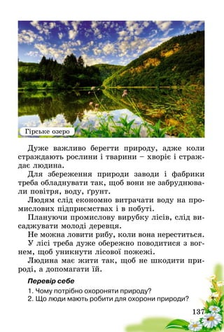 137
Дуже важливо берегти природу, адже коли
страждають рослини і тварини – хворіє і страж-
дає людина.
Для збереження природи заводи і фабрики
треба обладнувати так, щоб вони не забруднюва-
ли повітря, воду, ґрунт.
Людям слід економно витрачати воду на про-
мислових підприємствах і в побуті.
Плануючи промислову вирубку лісів, слід ви-
саджувати молоді деревця.
Не можна ловити рибу, коли вона нереститься.
У лісі треба дуже обережно поводитися з вог-
нем, щоб уникнути лісової пожежі.
Людина має жити так, щоб не шкодити при-
роді, а допомагати їй.
Перевір себе
1.	Чому потрібно охороняти природу?
2.	Що люди мають робити для охорони природи?
Гірське озеро
 