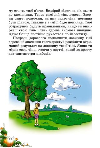 14
му стоять твої п’яти. Виміряй відстань від нього
до камінчика. Тепер виміряй тінь дерева. Звер-
ни увагу: поверхня, на яку падає тінь, повинна
бути рівною. Інакше у вимірі буде помилка. Твої
розрахунки будуть правильними, якщо ти вимі-
ряєш свою тінь і тінь дерева якомога швидше.
Адже Сонце постійно рухається по небосхилу.
Попроси дорослого помножити довжину тіні
дерева на значення твого зросту і розділити отри-
маний результат на довжину твоєї тіні. Якщо ти
міряв свою тінь, стоячи у взутті, додай до зросту
два сантиметри підборів.
 