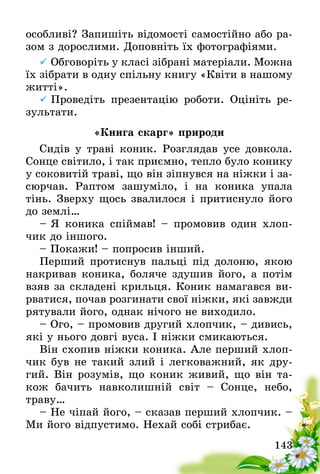 143
особливі? Запишіть відомості самостійно або ра-
зом з дорослими. Доповніть їх фотографіями.
	Обговоріть у класі зібрані матеріали. Можна­ 
їх зібрати в одну спільну книгу «Квіти в нашому
житті».
	Проведіть презентацію роботи. Оцініть ре-
зультати.
«Книга скарг» природи
Сидів у траві коник. Розглядав усе довкола.
Сонце світило, і так приємно, тепло було конику
у соковитій траві, що він зіпнувся на ніжки і за-
сюрчав. Раптом зашуміло, і на коника упала
тінь. Зверху щось звалилося і притиснуло його
до землі…
–	Я коника спіймав! – промовив один хлоп-
чик до іншого.
– Покажи! – попросив інший.
Перший протиснув пальці під долоню, якою
накривав коника, боляче здушив його, а потім
взяв за складені крильця. Коник намагався ви-
рватися, почав розгинати свої ніжки, які завжди
рятували його, однак нічого не виходило.
– Ого, – промовив другий хлопчик, – дивись,
які у нього довгі вуса. І ніжки смикаються.
Він схопив ніжки коника. Але перший хлоп-
чик був не такий злий і легковажний, як дру-
гий. Він розумів, що коник живий, що він та-
кож бачить навколишній світ – Сонце, небо,
траву…
– Не чіпай його, – сказав перший хлопчик. –
Ми його відпустимо. Нехай собі стрибає.
 