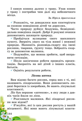 144
І кинув коника далеко у траву. Упав коник
у траву і пострибав чим далі від небезпечного
місця.
За Юрієм Аракчеєвим
	Розкажіть, чи доводилося вам спостерігати
за схожою поведінкою дітей чи дорослих.
Часто природу руйнує бездумна, безвідпові-
дальна поведінка людей. Добрі й розумні вчинки
допомагають захищати природу.
	Пройдіться вулицями свого населеного
пункту. Зверніть увагу на тіла живої і неживої
природи. Напишіть розповідь-скаргу від імені
рослини, тварини, ґрунту тощо. Зобразіть скар-
гу за допомогою малюнка.
	Подумайте, що можна зробити, щоб випра-
вити ситуацію.
	Після закінчення роботи проведіть презен-
тацію. Запросіть на неї дітей з інших класів,
батьків.
	Оцініть результати роботи.	
Лісова аптека
Вам відомо багато рослин, серед них є ті, які
називають лікарськими. Вони допомагають лю-
дині боротися із хворобами, бо мають лікувальні
властивості.
Ліс був першою «аптекою», в яку люди з дав-
ніх часів йшли по ліки.
	Розгляньте малюнки. Які лікарські росли-
ни вам відомі?
	З’ясуйте, які із цих рослин ростуть у вашій
місцевості. Які вони мають лікувальні власти-
 