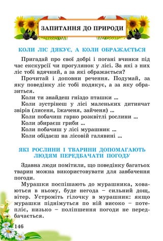 146
ЗАПИТАННЯ ДО ПРИРОДИ
КОЛИ ЛІС ДЯКУЄ, А КОЛИ ОБРАЖАЄТЬСЯ
Пригадай про свої добрі і погані вчинки під
час екскурсії чи прогулянок у лісі. За які з них
ліс тобі вдячний, а за які ображається?
Прочитай і доповни речення. Подумай, за
яку поведінку ліс тобі подякує, а за яку обра-
зиться.
Коли ти знайдеш гніздо пташки …
Коли зустрінеш у лісі маленьких дитинчат
звірів (лисеня, їжаченя, зайченя) …
Коли побачиш гарно розквітлі рослини …
Коли збираєш гриби …
Коли побачиш у лісі мурашник …
Коли обідаєш на лісовій галявині …
ЯКІ РОСЛИНИ І ТВАРИНИ ДОПОМАГАЮТЬ
ЛЮДЯМ ПЕРЕДБАЧАТИ ПОГОДУ
Здавна люди помітили, що поведінку багатьох
тварин можна використовувати для завбачення
погоди.
Мурашки поспішають до мурашника, хова-
ються в ньому, буде негода – сильний дощ,
вітер­. Устроміть гілочку в мурашник: якщо
мурашки піднімуться по ній високо – поте-
пліє, низько – поліпшення погоди не перед­
бачається.
 