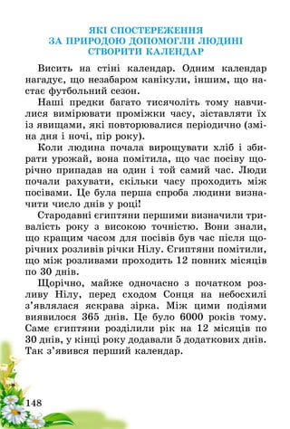 148
ЯКІ СПОСТЕРЕЖЕННЯ
ЗА ПРИРОДОЮ ДОПОМОГЛИ ЛЮДИНІ
СТВОРИТИ КАЛЕНДАР
Висить на стіні календар. Одним календар
нагадує­, що незабаром канікули, іншим, що на-
стає футбольний сезон.
Наші предки багато тисячоліть тому навчи­
лися вимірювати проміжки часу, зіставляти їх
із явищами, які повторювалися періодично (змі-
на дня і ночі, пір року).
Коли людина почала вирощувати хліб і зби­
рати урожай, вона помітила, що час посіву що-
річно припадав на один і той самий час. Люди
почали рахувати, скільки часу проходить між
посівами. Це була перша спроба людини визна-
чити число днів у році!
Стародавні єгиптяни першими визначили три-
валість року з високою точністю. Вони знали,
що кращим часом для посівів був час після що-
річних розливів річки Нілу. Єгиптяни помітили,
що між розливами проходить 12 повних місяців
по 30 днів.
Щорічно, майже одночасно з початком роз­
ливу Нілу, перед сходом Сонця на небосхилі
з’являлася яскрава зірка. Між цими подіями
виявилося­  365 днів. Це було 6000 років тому.
Саме єгиптяни розділили рік на 12 місяців по
30 днів, у кінці року додавали 5 додаткових днів.
Так з’явився перший календар.
 