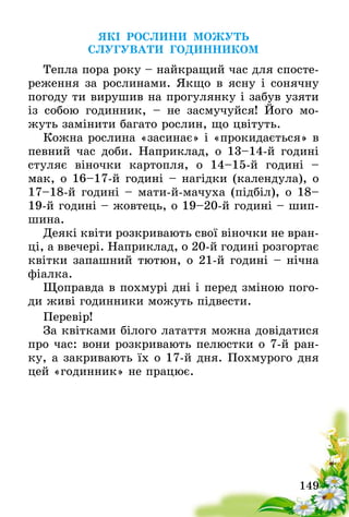 149
ЯКІ РОСЛИНИ МОЖУТЬ
СЛУГУВАТИ ГОДИННИКОМ
Тепла пора року – найкращий час для спосте-
реження за рослинами. Якщо в ясну і сонячну
погоду ти вирушив на прогулянку і забув узяти
із собою годинник, – не засмучуйся! Його мо-
жуть замінити багато рослин, що цвітуть.
Кожна рослина «засинає» і «прокидається» в
певний час доби. Наприклад, о 13–14-й годині
стуляє віночки картопля, о 14–15-й годині –
мак, о 16–17-й годині – нагідки (календула), о
17–18-й годині – мати-й-мачуха (підбіл), о 18–
19-й годині – жовтець, о 19–20-й годині – шип-
шина.
Деякі квіти розкривають свої віночки не вран-
ці, а ввечері. Наприклад, о 20-й годині розгортає
квітки запашний тютюн, о 21-й годині – нічна
фіалка.
Щоправда в похмурі дні і перед зміною пого-
ди живі годинники можуть підвести.
Перевір!
За квітками білого латаття можна довідатися
про час: вони розкривають пелюстки о 7-й ран-
ку, а закривають їх о 17-й дня. Похмурого дня
цей «годинник» не працює.
 