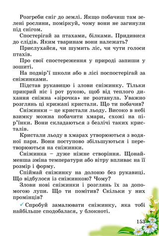 153
Розгреби сніг до землі. Якщо побачиш там зе-
лені рослини, поміркуй, чому вони не загинули
під снігом.
Спостерігай за птахами, білками. Придивися
до слідів. Яким тваринам вони належать?
Прислухайся, чи шумить ліс, чи чути голоси
птахів.
Про свої спостереження у природі запиши у
зошиті.
На подвір’ї школи або в лісі поспостерігай за
сніжинками.
Підстав рукавицю і злови сніжинку. Тільки
прикрий ніс і рот рукою, щоб від теплого ди­
хання сніжна «зірочка» не розтанула. Уважно
розгля­нь ці крижані кристали. Що ти побачив?
Сніжинки – це кристали льоду. Високо в небі
взимку можна побачити хмари, схожі на пі­
р’їнки. Вони складаються з безлічі таких крис-
талів.
Кристали льоду в хмарах утворюються з водя-
ної пари. Вони поступово збільшуються і пере-
творюються на сніжинки.
Сніжинка – дуже ніжне створіння. Щонай-
менша зміна температури або вітру впливає на її
розмір і форму.
Спіймай сніжинку на долоню без рукавиці.
Що відбулося із сніжинкою? Чому?
Злови нові сніжинки і розглянь їх за допо­
могою лупи. Що ти помітив? Скільки у них
промінців­?
	Спробуй замалювати сніжинку, яка тобі
найбільше сподобалася, у блокноті.
 