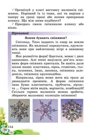 154
	Організуй у класі виставку малюнків сні-
жинок. Порівняй їх із тими, які ти вирізав з
паперу на уроці праці або якими прикрашав
ялинку. Що між ними подібного?
	Прикрась своєю сніжинкою ялинку або
вікно­.
Прочитай
Якими бувають сніжинки?
Снігопад. Тихо падають із хмар на землю
сніжинки. Як маленькі парашутики, кружля-
ють вони при найлегшому вітрі в зимовому
танці.
Яке розмаїття форм! Здається, немає і двох
однакових. Але вчені виділили дев’ять осно-
вних форм сніжних кристалів. Їм навіть дали
цікаві назви: пластинка, зірка, стовпчик, гол-
ка, пушинка, їжак, запонка, сніжинка зале-
деніла, сніжинка крупоподібна.
Наприклад, зірка може мати від трьох до
дванадцяти променів. А форма сніжинки
їжак буває пластинчаста, трубчаста, зірчас-
та ... Сорок вісім видів, варіантів, комбінацій!
Скільки гарних малюнків можна зробити,
збираючи мальовану колекцію сніжинок!
 