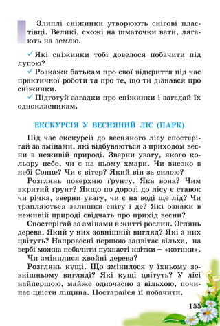 155
Злиплі сніжинки утворюють снігові плас-
тівці. Великі, схожі на шматочки вати, ляга-
ють на землю.
	Які сніжинки тобі довелося побачити під
лупою?
	Розкажи батькам про свої відкриття під час
практичної роботи та про те, що ти дізнався про
сніжинки.
	Підготуй загадки про сніжинки і загадай їх
однокласникам.
ЕКСКУРСІЯ У ВЕСНЯНИЙ ЛІС (ПАРК)
Під час екскурсії до весняного лісу спостері-
гай за змінами, які відбуваються з приходом вес-
ни в неживій природі. Зверни увагу, якого ко-
льору небо, чи є на ньому хмари. Чи високо в
небі Сонце? Чи є вітер? Який він за силою?  
Розглянь поверхню ґрунту. Яка вона? Чим
вкритий ґрунт? Якщо по дорозі до лісу є ставок
чи річка, зверни увагу, чи є на воді ще лід? Чи
трапляються залишки снігу і де? Які ознаки в
неживій природі свідчать про прихід весни?
Спостерігай за змінами в житті рослин. Оглянь
дерева. Який у них зовнішній вигляд? Які з них
цвітуть? Напровесні першою зацвітає вільха,  на
вербі можна побачити пухнасті квітки – «котики».  
Чи змінилися хвойні дерева?
Розглянь кущі. Що змінилося у їхньому зо-
внішньому вигляді? Які кущі цвітуть? У лісі
найпершою, майже одночасно з вільхою, почи-
нає цвісти ліщина. Постарайся її побачити.
 