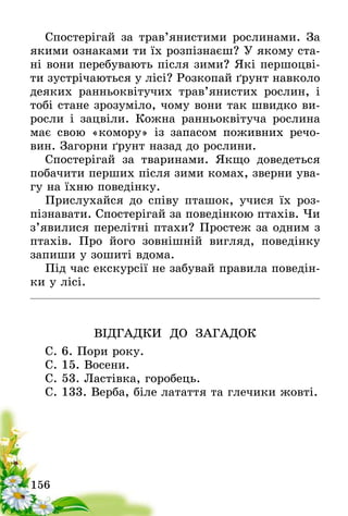 156
Спостерігай за трав’янистими рослинами. За
якими ознаками ти їх розпізнаєш? У якому ста-
ні вони перебувають після зими? Які першоцві-
ти зустрічаються у лісі? Розкопай ґрунт навколо
деяких ранньоквітучих трав’янистих рослин, і
тобі стане зрозуміло, чому вони так швидко ви-
росли і зацвіли. Кожна ранньоквітуча рослина
має свою «комору» із запасом поживних речо-
вин. Загорни ґрунт назад до рослини.
Спостерігай за тваринами. Якщо доведеться
побачити перших після зими комах, зверни ува-
гу на їхню поведінку.
Прислухайся до співу пташок, учися їх роз-
пізнавати. Спостерігай за поведінкою птахів. Чи
з’явилися перелітні птахи? Простеж за одним з
птахів. Про його зовнішній вигляд, поведінку
запиши у зошиті вдома.
Під час екскурсії не забувай правила поведін-
ки у лісі.
ВІДГАДКИ ДО ЗАГАДОК
С. 6. Пори року.
С. 15. Восени.
С. 53. Ластівка, горобець.
С. 133. Верба, біле латаття та глечики жовті.
 