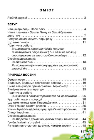 157
З М І С Т
Любий друже! . . . . . . . . . . . . . . . . . . . . . . . . . . . . . . . . . . . . . 3
ВСТУП
Явища природи. Пори року . . . . . . . . . . . . . . . . . . . . . . . . . 4
Наша планета – Земля. Чому на Землі бувають
день і ніч . . . . . . . . . . . . . . . . . . . . . . . . . . . . . . . . . . . . . . . . . 7
Чому на Землі існують пори року . . . . . . . . . . . . . . . . . . . 10
Що таке гнóмон . . . . . . . . . . . . . . . . . . . . . . . . . . . . . . . . . . 11
Практична робота
Вимірювання довжини тіні від гномона
та планування регулярних (1–2 рази на місяць)
спостережень за висотою Сонця опівдні . . . . . . . . . . 12
Сторінка дослідника
Як виникає тінь . . . . . . . . . . . . . . . . . . . . . . . . . . . . . . . . 13
Як можна виміряти висоту дерева за допомогою
власної тіні . . . . . . . . . . . . . . . . . . . . . . . . . . . . . . . . . . . . 13
ПРИРОДА ВОСЕНИ
Ознаки осені. . . . . . . . . . . . . . . . . . . . . . . . . . . . . . . . . . . . . 15
Водойми. Водойми свого краю восени . . . . . . . . . . . . . . 19
Зміна стану води при нагріванні. Термометр . . . . . . . . . 21
Вимірювання температури . . . . . . . . . . . . . . . . . . . . . . . . 25
Практична робота
Визначення показів термометра за малюнками. . . . 25
Кругообіг води в природі . . . . . . . . . . . . . . . . . . . . . . . . . . 28
Що таке погода та як її передбачити. . . . . . . . . . . . . . . . . 31
Осінні явища в житті рослин. . . . . . . . . . . . . . . . . . . . . . . . 35
Якими бувають дерева, кущі, трав’янисті рослини. . . . . 38
Плоди і насіння. . . . . . . . . . . . . . . . . . . . . . . . . . . . . . . . . . . 41
Сторінка дослідника
Як зберегти в домашніх умовах плоди та насіння. . . . 44
Гриби: їстівні та отруйні . . . . . . . . . . . . . . . . . . . . . . . . . . . 45
Як тварини готуються до зими. Комахи восени . . . . . . . 48
 